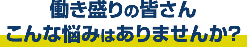 働き盛りの皆さん こんな悩みはありませんか？