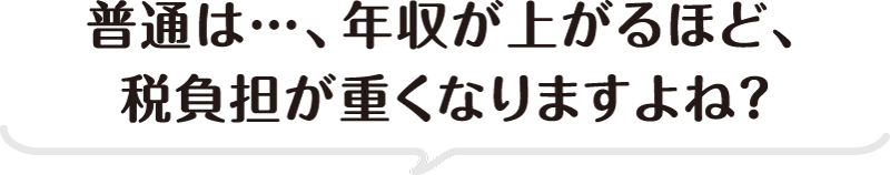 普通は…、年収が上がるほど、税負担が重くなりますよね？