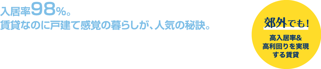 入居率98%。賃貸なのに戸建て感覚の暮らしが、人気の秘訣。郊外でも！高入居率＆高利回りを実現する賃貸